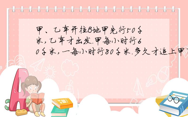 甲、乙车开往B地甲先行50千米,乙车才出发.甲每小时行60千米,一每小时行80千米.多久才追上甲车