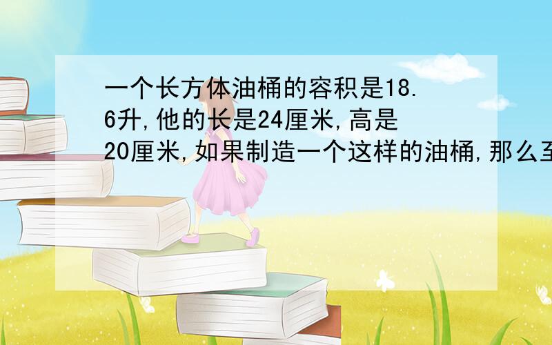 一个长方体油桶的容积是18.6升,他的长是24厘米,高是20厘米,如果制造一个这样的油桶,那么至少需要铁皮