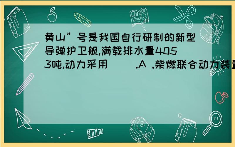 黄山”号是我国自行研制的新型导弹护卫舰,满载排水量4053吨,动力采用（ ）.A .柴燃联合动力装置 B .全