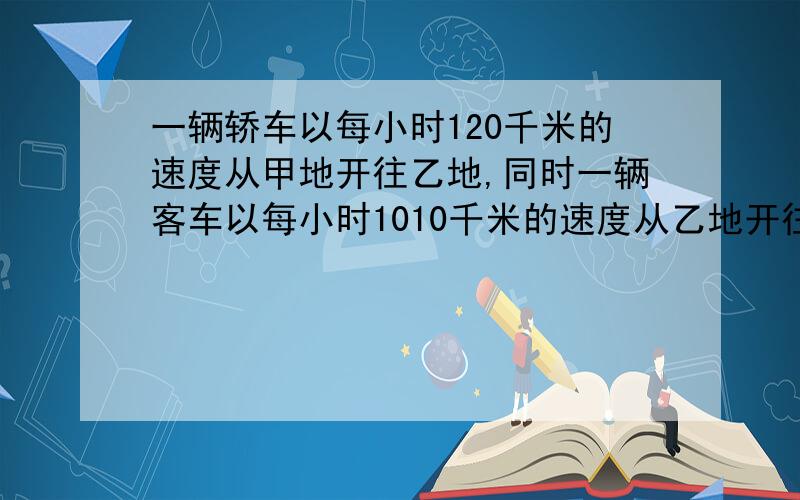 一辆轿车以每小时120千米的速度从甲地开往乙地,同时一辆客车以每小时1010千米的速度从乙地开往甲地,两车