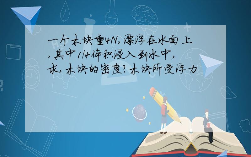 一个木块重4N,漂浮在水面上,其中1/4体积浸入到水中,求,木块的密度?木块所受浮力