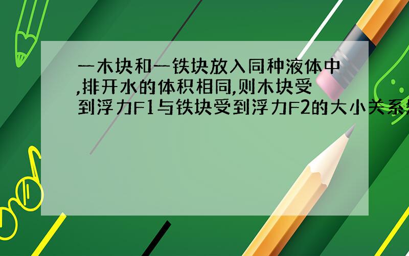 一木块和一铁块放入同种液体中,排开水的体积相同,则木块受到浮力F1与铁块受到浮力F2的大小关系是____.