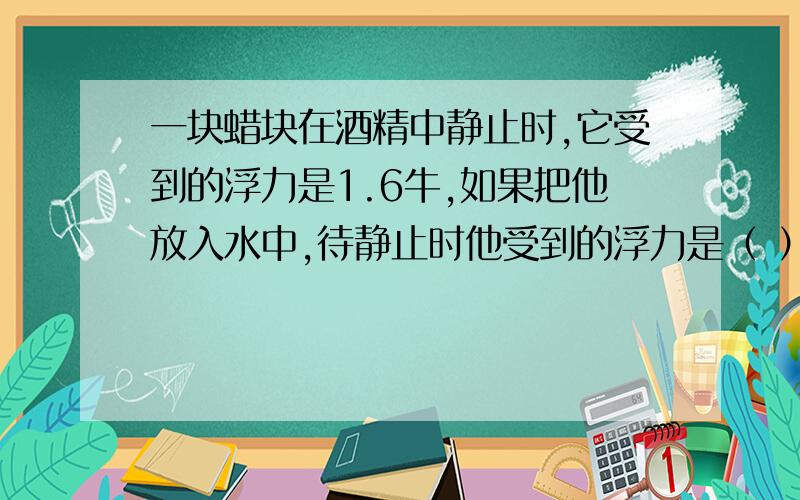 一块蜡块在酒精中静止时,它受到的浮力是1.6牛,如果把他放入水中,待静止时他受到的浮力是（ ）