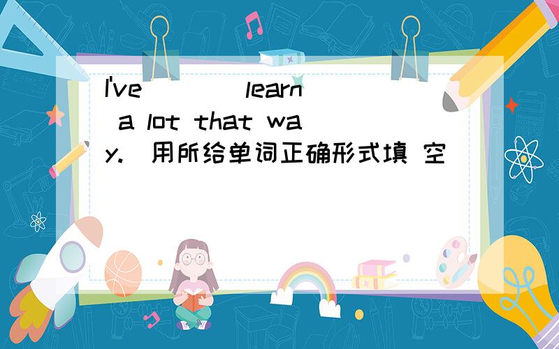 I've___(learn) a lot that way.(用所给单词正确形式填 空