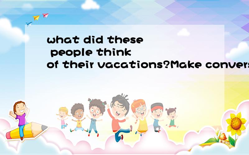 what did these people think of their vacations?Make conversa