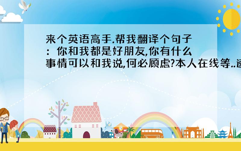 来个英语高手.帮我翻译个句子：你和我都是好朋友,你有什么事情可以和我说,何必顾虑?本人在线等..速度。