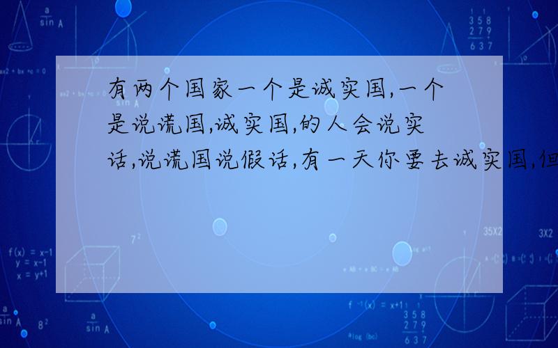 有两个国家一个是诚实国,一个是说谎国,诚实国,的人会说实话,说谎国说假话,有一天你要去诚实国,但是你前面有两条路,一条去