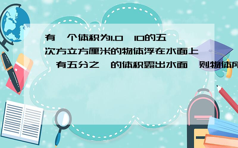 有一个体积为1.0×10的五次方立方厘米的物体浮在水面上,有五分之一的体积露出水面,则物体所受的重力是?