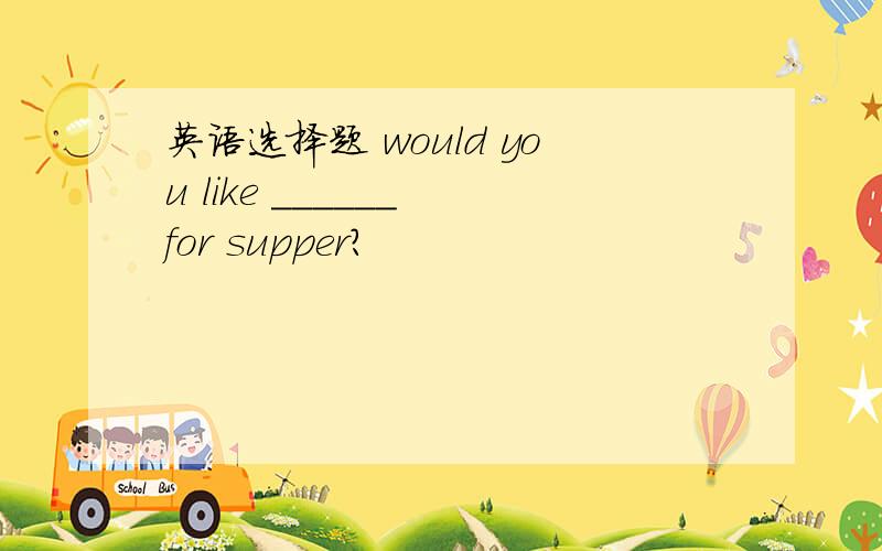 英语选择题 would you like ______ for supper?