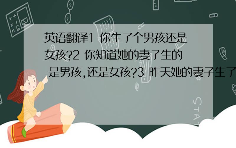 英语翻译1 你生了个男孩还是女孩?2 你知道她的妻子生的 是男孩,还是女孩?3 昨天她的妻子生了一个小女孩.4 3天前我