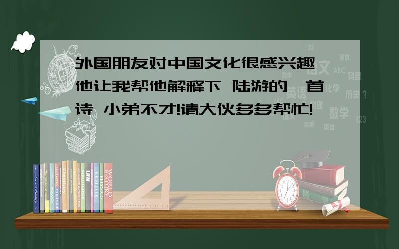 外国朋友对中国文化很感兴趣,他让我帮他解释下 陆游的一首诗 小弟不才!请大伙多多帮忙!