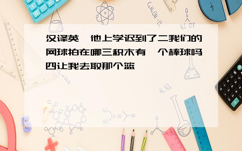 汉译英一他上学迟到了二我们的网球拍在哪三积木有一个棒球吗四让我去取那个篮