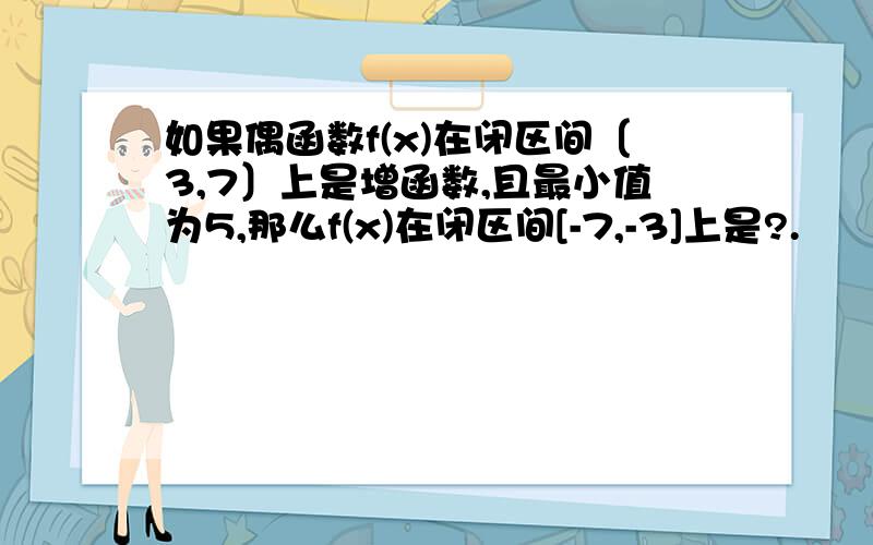 如果偶函数f(x)在闭区间〔3,7〕上是增函数,且最小值为5,那么f(x)在闭区间[-7,-3]上是?.