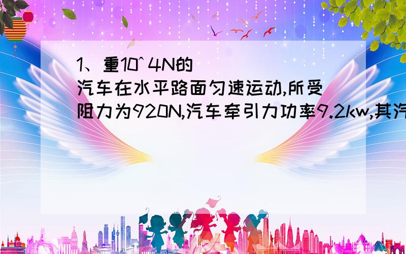 1、重10ˆ4N的汽车在水平路面匀速运动,所受阻力为920N,汽车牵引力功率9.2kw,其汽油发动机效率为20