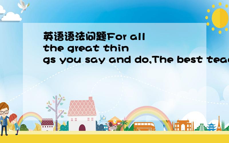 英语语法问题For all the great things you say and do,The best teach