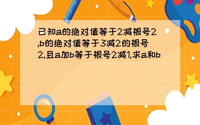 已知a的绝对值等于2减根号2,b的绝对值等于3减2的根号2,且a加b等于根号2减1,求a和b