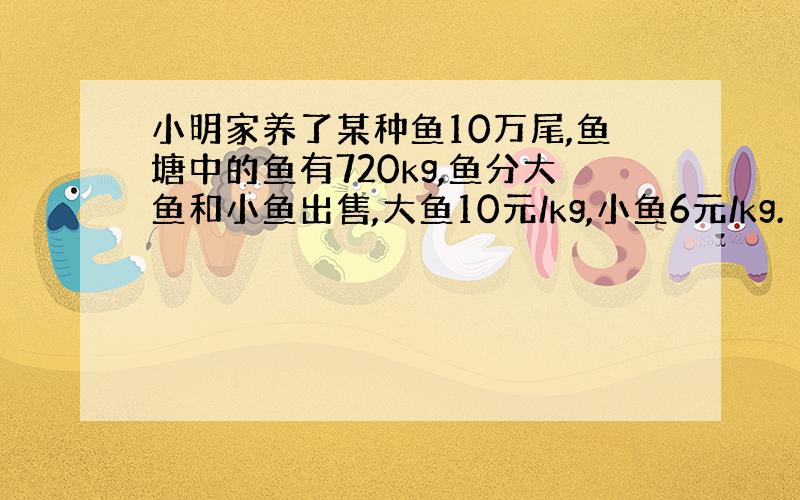 小明家养了某种鱼10万尾,鱼塘中的鱼有720kg,鱼分大鱼和小鱼出售,大鱼10元/kg,小鱼6元/kg.