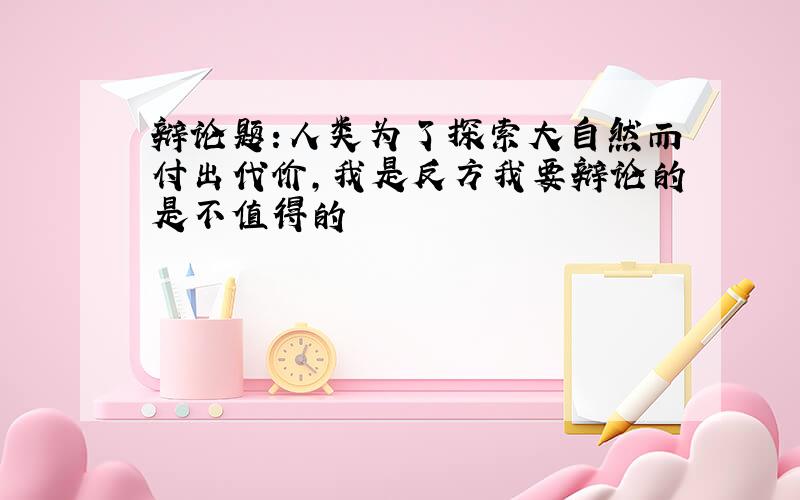 辩论题:人类为了探索大自然而付出代价,我是反方我要辩论的是不值得的