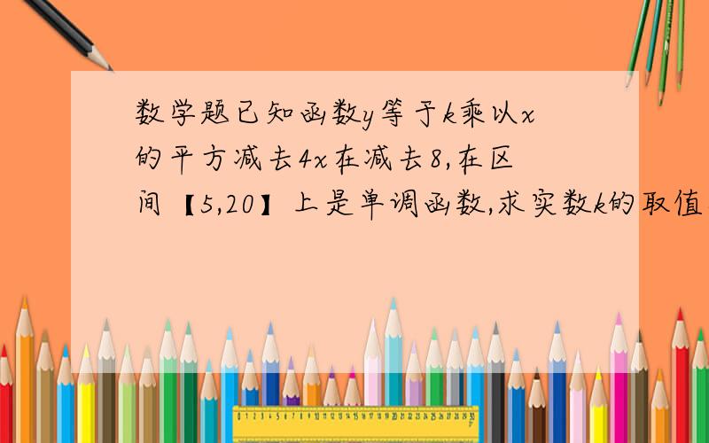 数学题已知函数y等于k乘以x的平方减去4x在减去8,在区间【5,20】上是单调函数,求实数k的取值范围