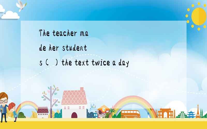 The teacher made her students()the text twice a day