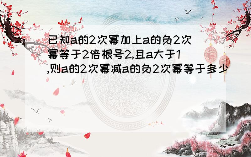 已知a的2次幂加上a的负2次幂等于2倍根号2,且a大于1,则a的2次幂减a的负2次幂等于多少