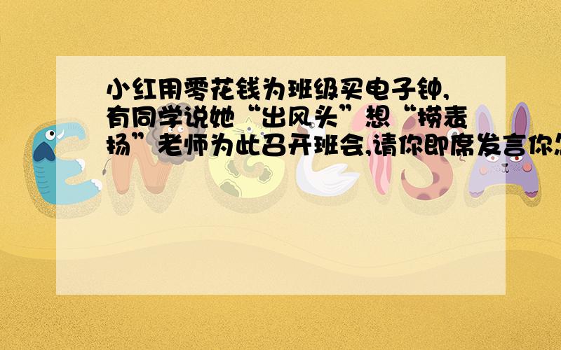 小红用零花钱为班级买电子钟,有同学说她“出风头”想“捞表扬”老师为此召开班会,请你即席发言你怎么说?