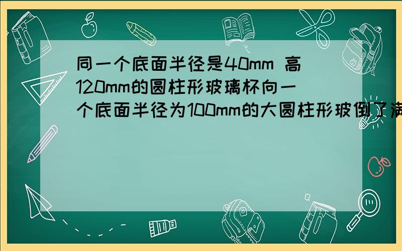 同一个底面半径是40mm 高120mm的圆柱形玻璃杯向一个底面半径为100mm的大圆柱形玻倒了满满十杯水后,大玻璃