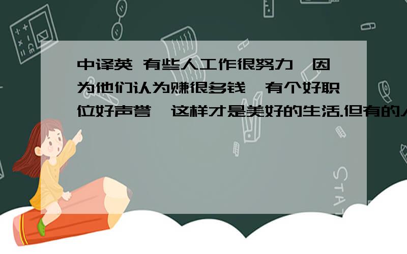 中译英 有些人工作很努力,因为他们认为赚很多钱,有个好职位好声誉,这样才是美好的生活.但有的人觉得有个会煮饭的太太或会换