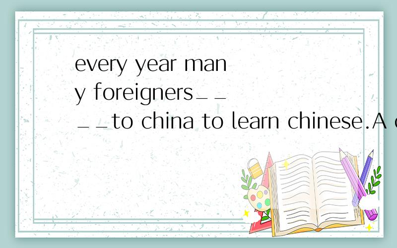 every year many foreigners____to china to learn chinese.A co