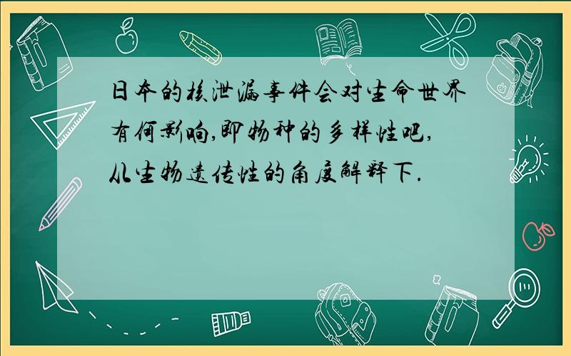 日本的核泄漏事件会对生命世界有何影响,即物种的多样性吧,从生物遗传性的角度解释下.