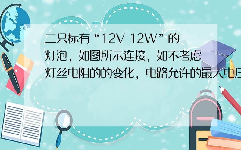 三只标有“12V 12W”的灯泡，如图所示连接，如不考虑灯丝电阻的的变化，电路允许的最大电压和最大功率分别为A 24V