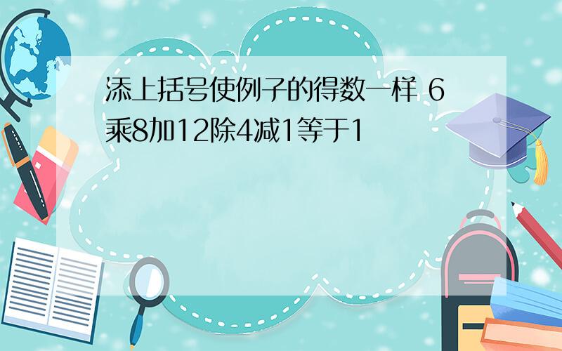 添上括号使例子的得数一样 6乘8加12除4减1等于1