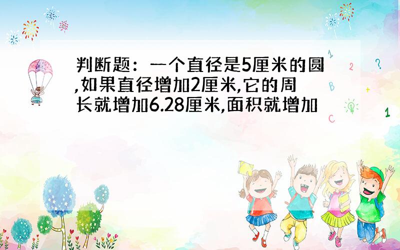 判断题：一个直径是5厘米的圆,如果直径增加2厘米,它的周长就增加6.28厘米,面积就增加