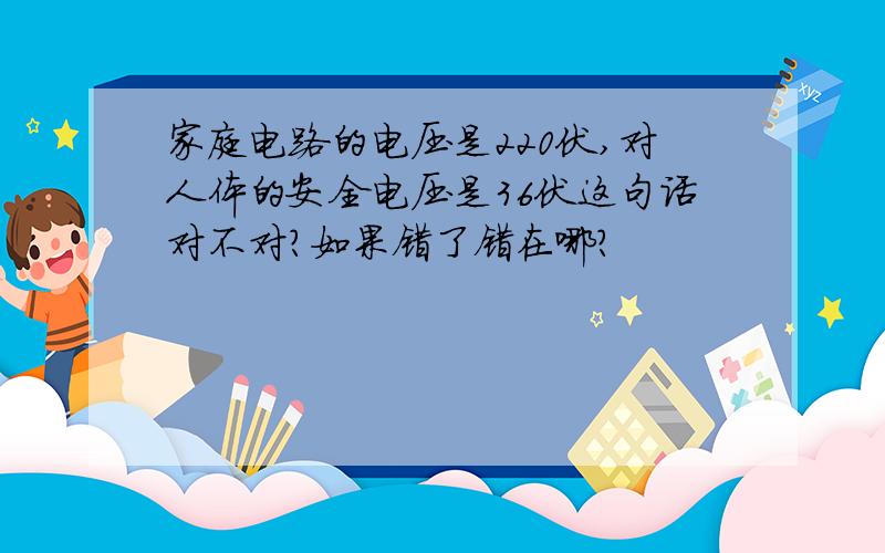 家庭电路的电压是220伏,对人体的安全电压是36伏这句话对不对?如果错了错在哪?