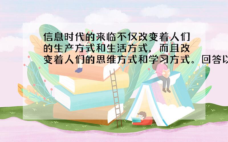 信息时代的来临不仅改变着人们的生产方式和生活方式，而且改变着人们的思维方式和学习方式。回答以下问题。