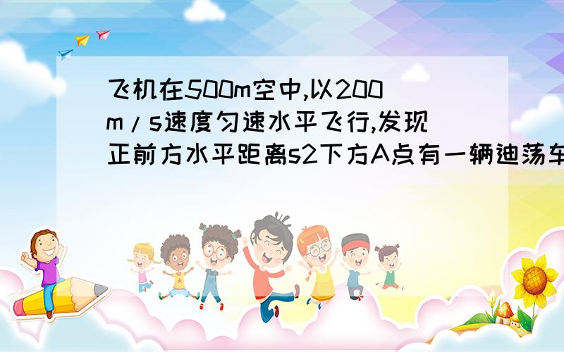 飞机在500m空中,以200m/s速度匀速水平飞行,发现正前方水平距离s2下方A点有一辆迪荡车,刚从静止开始以加速度为4