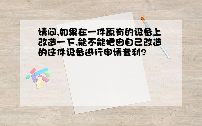 请问,如果在一件原有的设备上改造一下,能不能把由自己改造的这件设备进行申请专利?