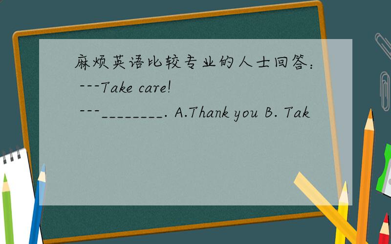 麻烦英语比较专业的人士回答： ---Take care! ---________. A.Thank you B. Tak