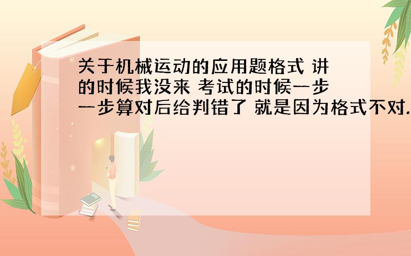 关于机械运动的应用题格式 讲的时候我没来 考试的时候一步一步算对后给判错了 就是因为格式不对.