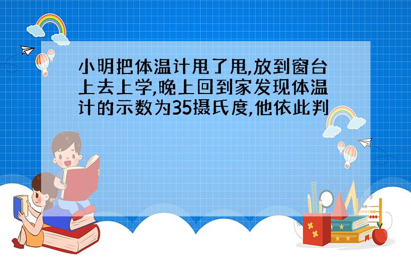 小明把体温计甩了甩,放到窗台上去上学,晚上回到家发现体温计的示数为35摄氏度,他依此判