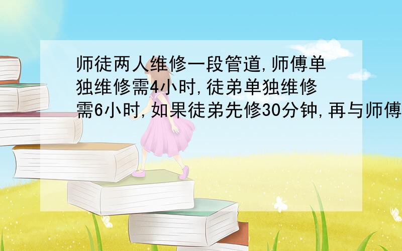 师徒两人维修一段管道,师傅单独维修需4小时,徒弟单独维修需6小时,如果徒弟先修30分钟,再与师傅一块维修,还需多少时间完