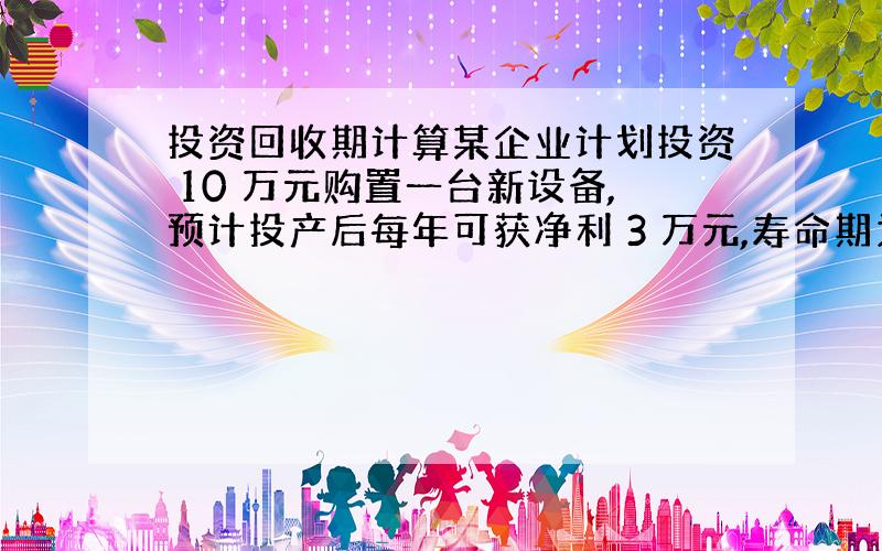 投资回收期计算某企业计划投资 10 万元购置一台新设备,预计投产后每年可获净利 3 万元,寿命期为 10 年 ,残值为零