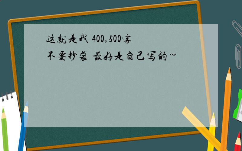 这就是我 400,500字 不要抄袭 最好是自己写的~