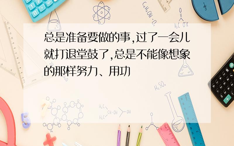 总是准备要做的事,过了一会儿就打退堂鼓了,总是不能像想象的那样努力、用功