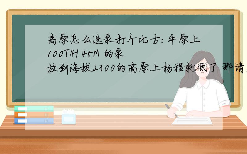 高原怎么选泵打个比方：平原上100T/H 45M 的泵 放到海拔2300的高原上扬程就低了 那请问我选多大的泵能满足在高