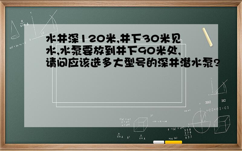 水井深120米,井下30米见水,水泵要放到井下90米处,请问应该选多大型号的深井潜水泵?