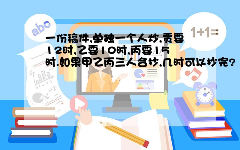 一份稿件,单独一个人炒,贾要12时,乙要10时,丙要15时.如果甲乙丙三人合抄,几时可以抄完?