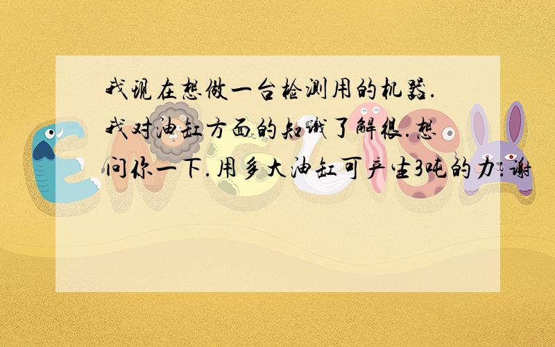 我现在想做一台检测用的机器.我对油缸方面的知识了解很.想问你一下.用多大油缸可产生3吨的力.谢