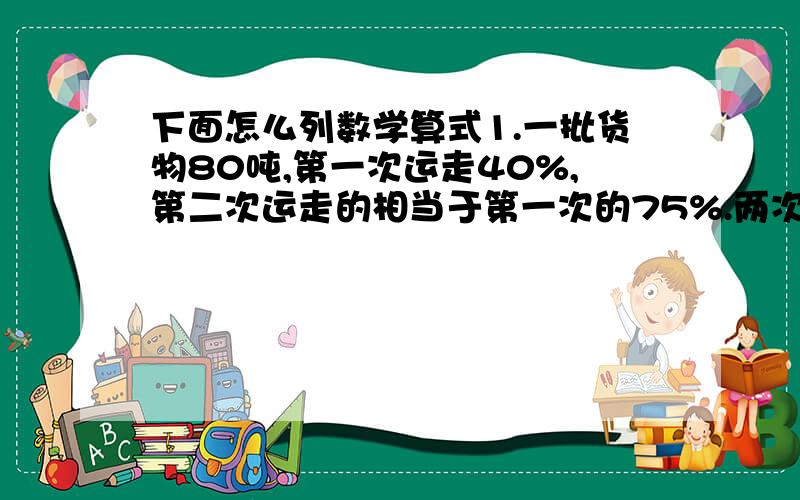 下面怎么列数学算式1.一批货物80吨,第一次运走40%,第二次运走的相当于第一次的75%.两次共运走多少吨?2.一个数的