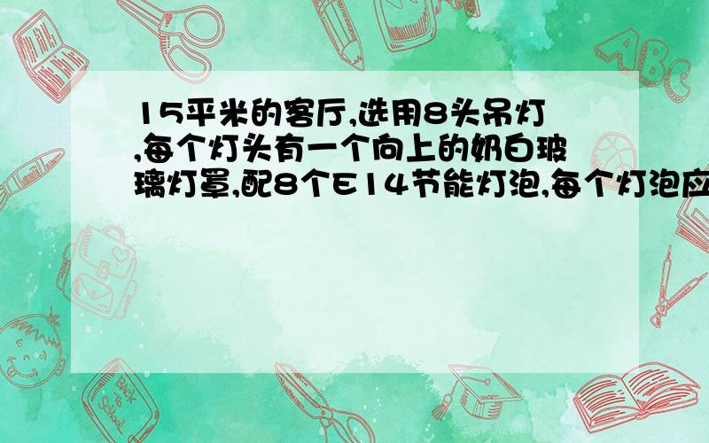 15平米的客厅,选用8头吊灯,每个灯头有一个向上的奶白玻璃灯罩,配8个E14节能灯泡,每个灯泡应选几瓦?